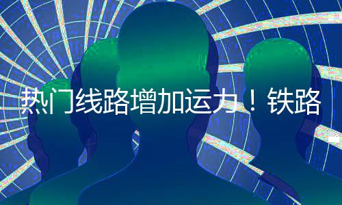 热门线路路迎来假流高程客铁运力增加期返峰